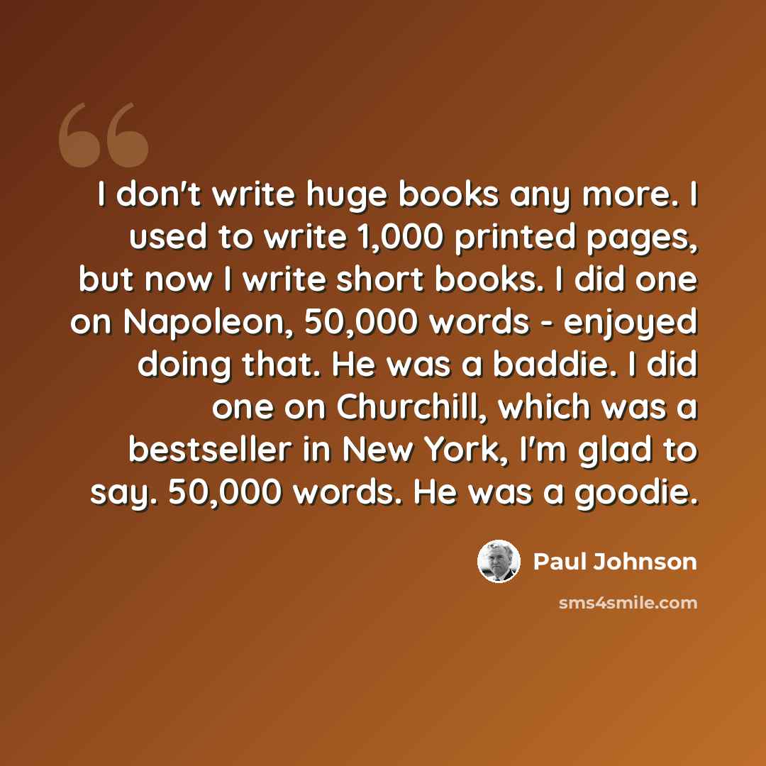 “I don't write huge books any more. I used to write 1,000 printed pages, but now I write short books. I did one on Napoleon, 50,000 words - enjoyed doing that. He was a baddie. I did one on Churchill, which was a bestseller in New York, I'm glad to say. 50,000 words. He was a goodie.” quote by Paul Johnson