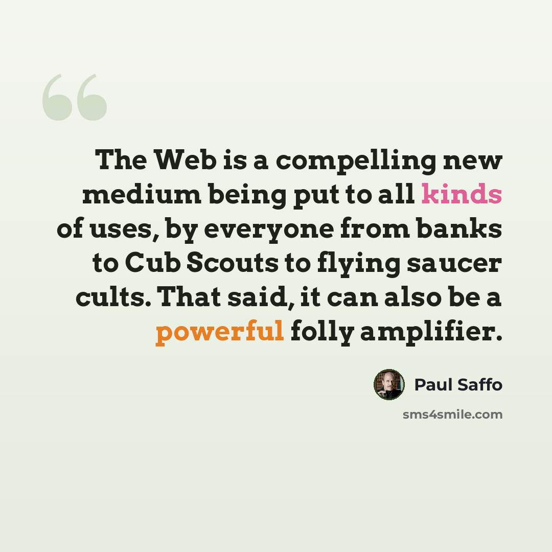 “The Web is a compelling new medium being put to all kinds of uses, by everyone from banks to Cub Scouts to flying saucer cults. That said, it can also be a powerful folly amplifier.” quote by Paul Saffo