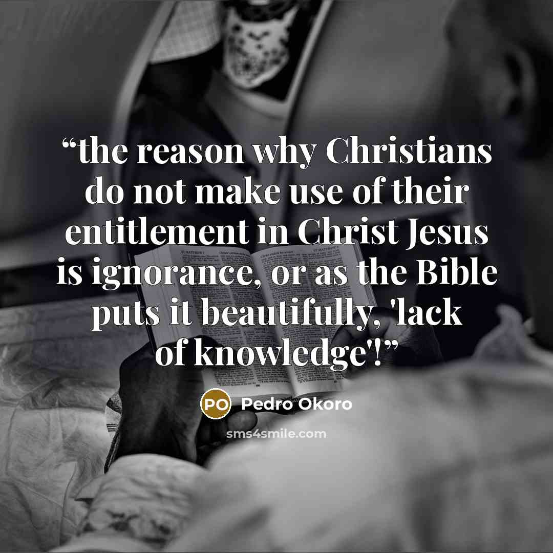 “the reason why Christians do not make use of their entitlement in Christ Jesus is ignorance, or as the Bible puts it beautifully, 'lack of knowledge'!” quote by Pedro Okoro