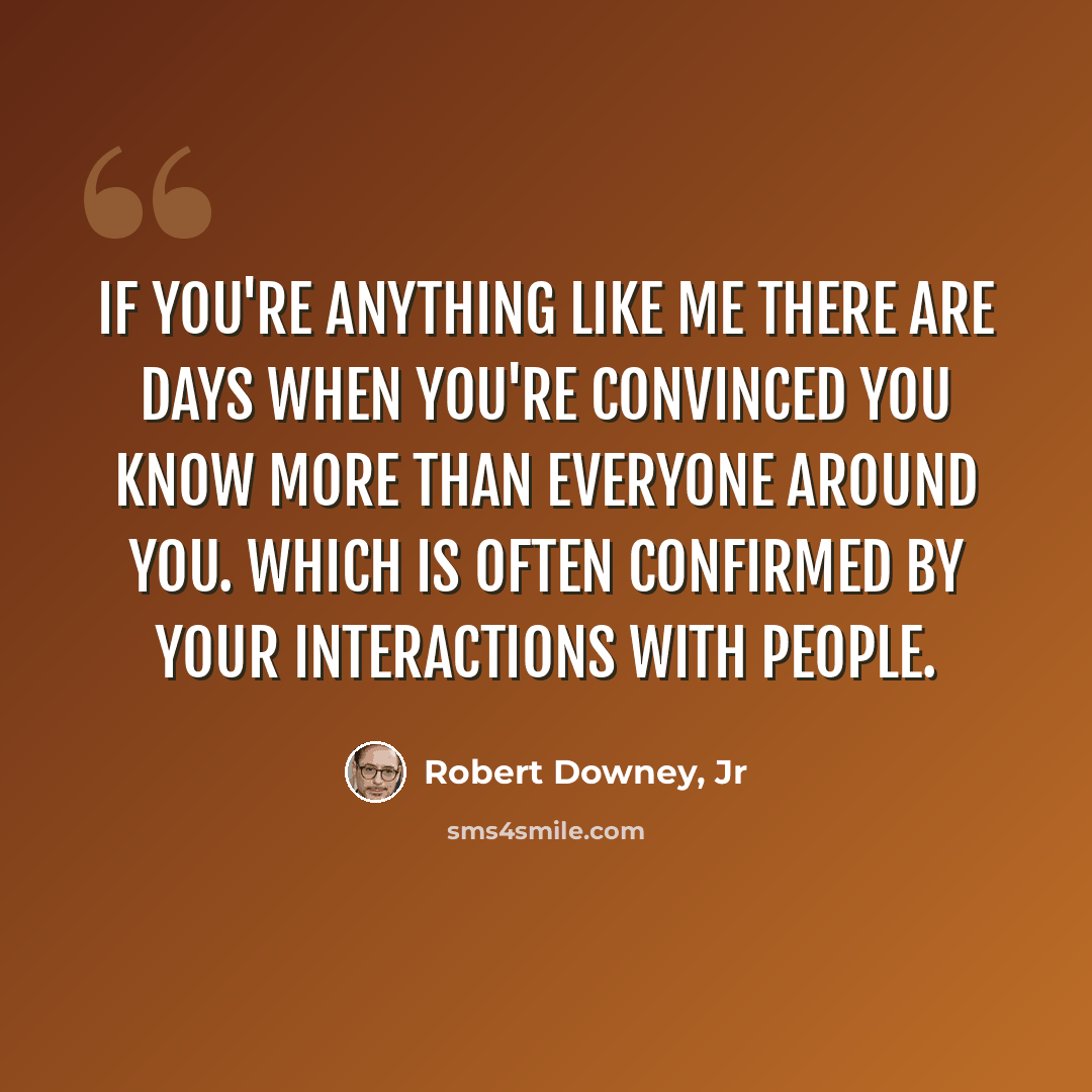 “If you're anything like me there are days when you're convinced you know more than everyone around you. Which is often confirmed by your interactions with people.” quote by Robert Downey, Jr