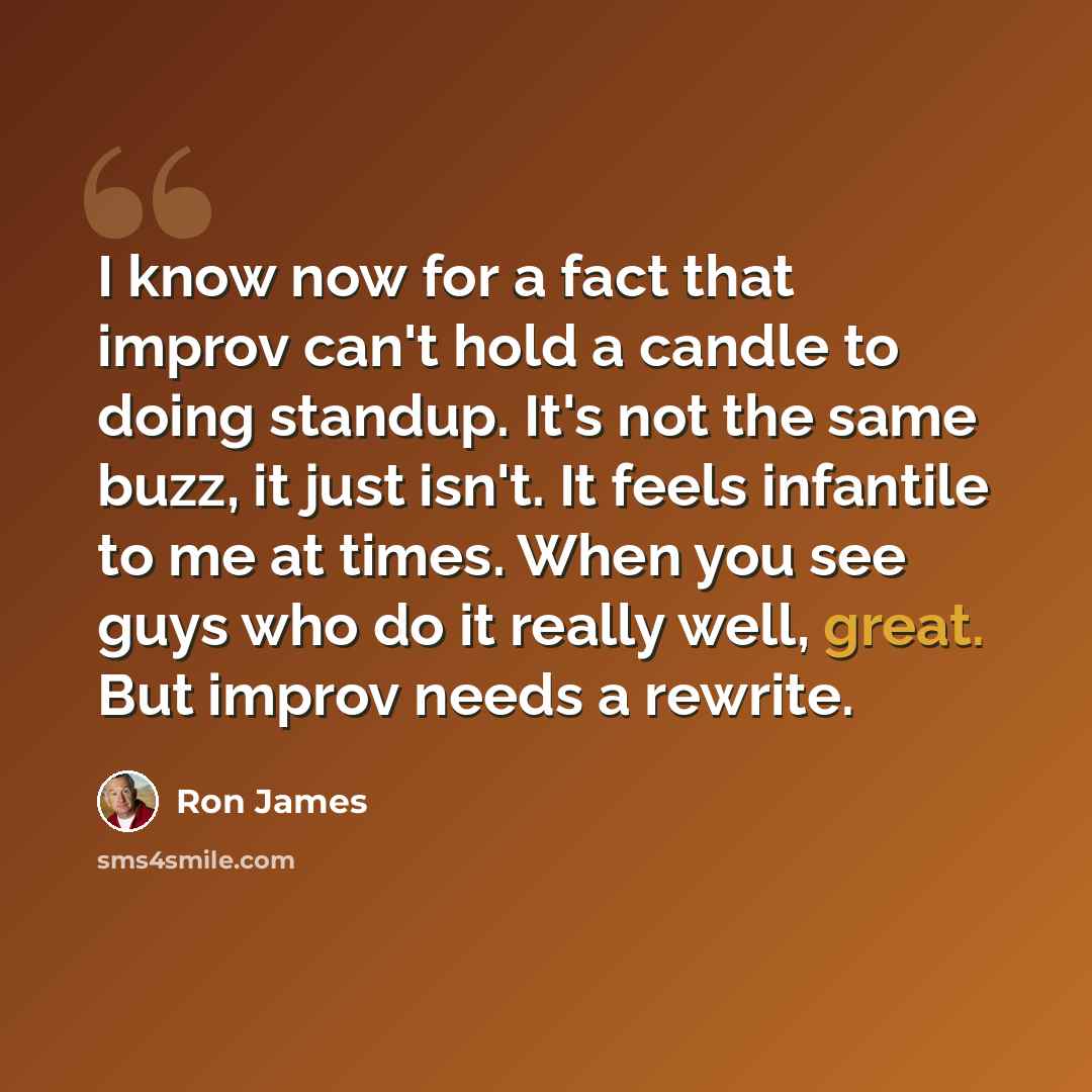 “I know now for a fact that improv can't hold a candle to doing standup. It's not the same buzz, it just isn't. It feels infantile to me at times. When you see guys who do it really well, great. But improv needs a rewrite.” quote by Ron James