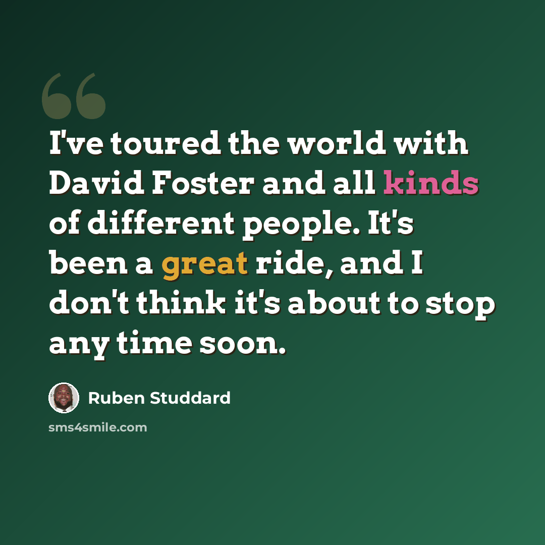 “I've toured the world with David Foster and all kinds of different people. It's been a great ride, and I don't think it's about to stop any time soon.” quote by Ruben Studdard