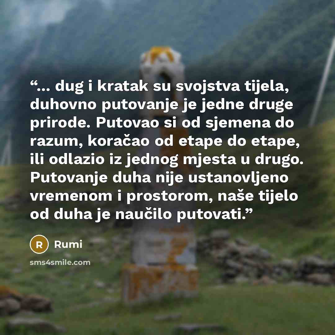 “... dug i kratak su svojstva tijela, duhovno putovanje je jedne druge prirode. Putovao si od sjemena do razum, koračao od etape do etape, ili odlazio iz jednog mjesta u drugo. Putovanje duha nije ustanovljeno vremenom i prostorom, naše tijelo od duha je naučilo putovati.” quote by Rumi