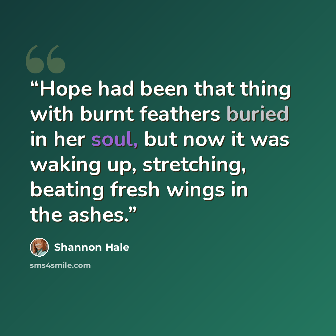 “Hope had been that thing with burnt feathers buried in her soul, but now it was waking up, stretching, beating fresh wings in the ashes.” quote by Shannon Hale