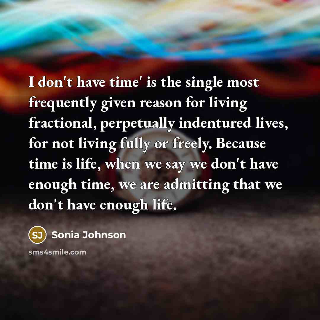 “I don't have time' is the single most frequently given reason for living fractional, perpetually indentured lives, for not living fully or freely. Because time is life, when we say we don't have enough time, we are admitting that we don't have enough life.” quote by Sonia Johnson