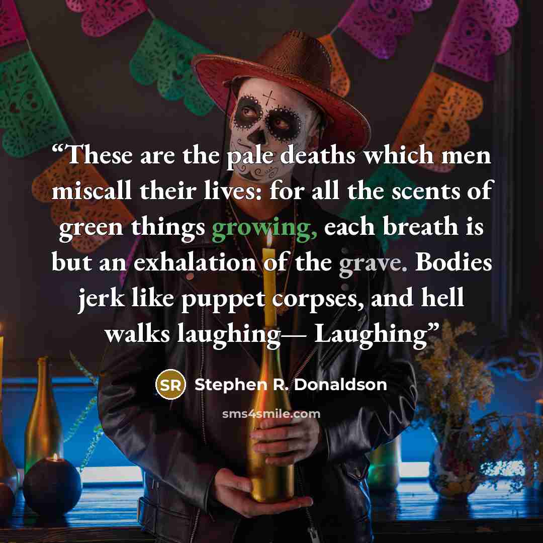 “These are the pale deaths which men miscall their lives: for all the scents of green things growing, each breath is but an exhalation of the grave. Bodies jerk like puppet corpses, and hell walks laughing— Laughing” quote by Stephen R. Donaldson