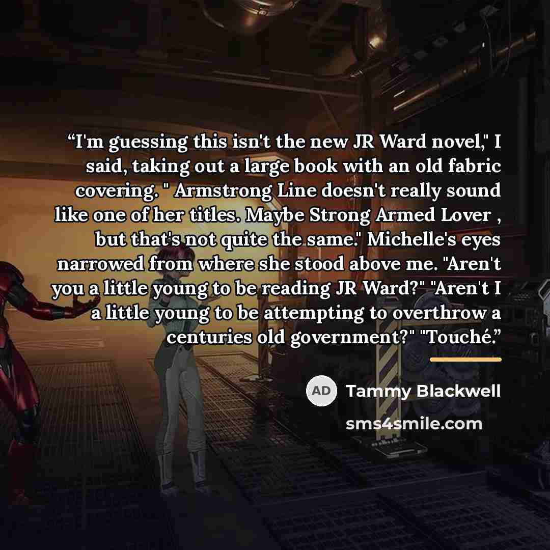 “I'm guessing this isn't the new JR Ward novel," I said, taking out a large book with an old fabric covering. " Armstrong Line doesn't really sound like one of her titles. Maybe Strong Armed Lover , but that's not quite the same." Michelle's eyes narrowed from where she stood above me. "Aren't you…” quote by Tammy Blackwell
