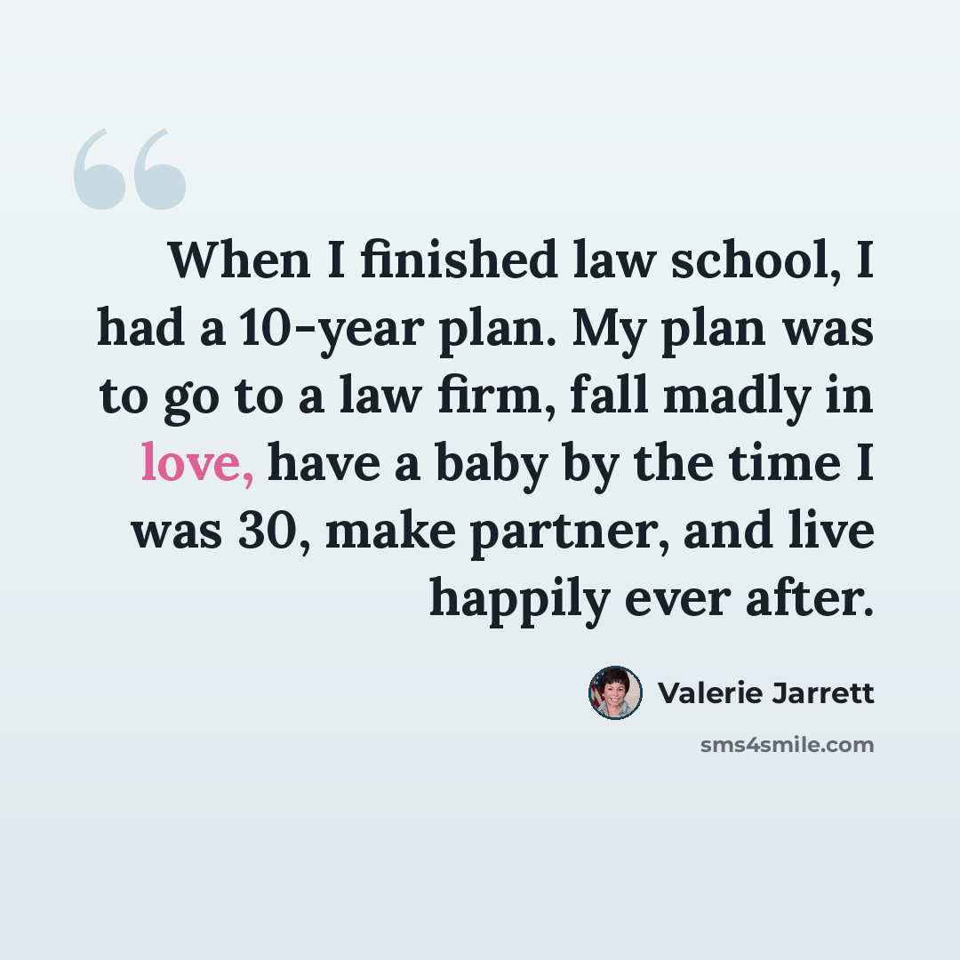 “When I finished law school, I had a 10-year plan. My plan was to go to a law firm, fall madly in love, have a baby by the time I was 30, make partner, and live happily ever after.” quote by Valerie Jarrett