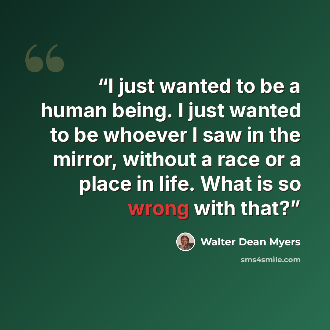“I just wanted to be a human being. I just wanted to be whoever I saw in the mirror, without a race or a place in life. What is so wrong with that?” quote by Walter Dean Myers