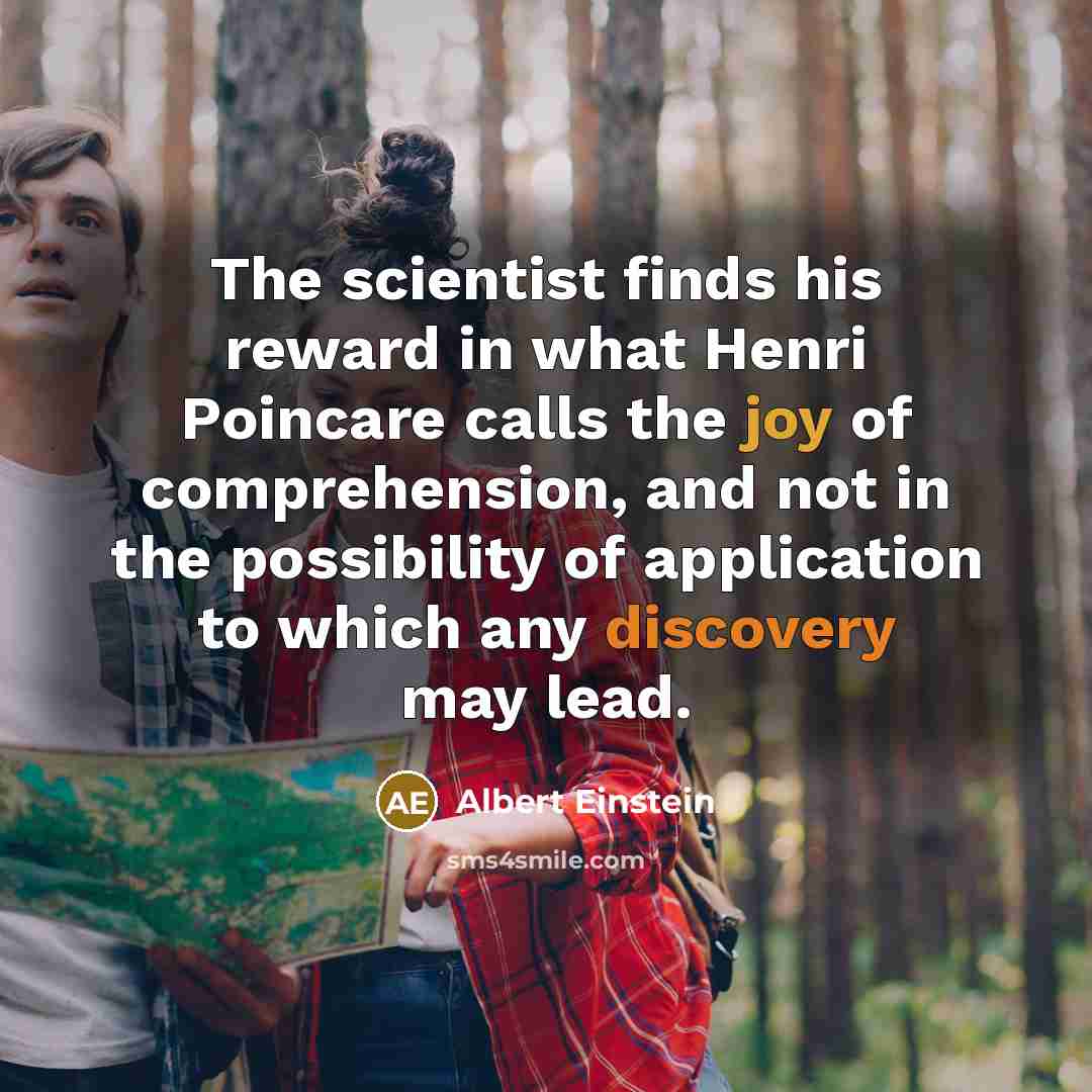 “The scientist finds his reward in what Henri Poincare calls the joy of comprehension, and not in the possibility of application to which any discovery may lead.” quote by Albert Einstein