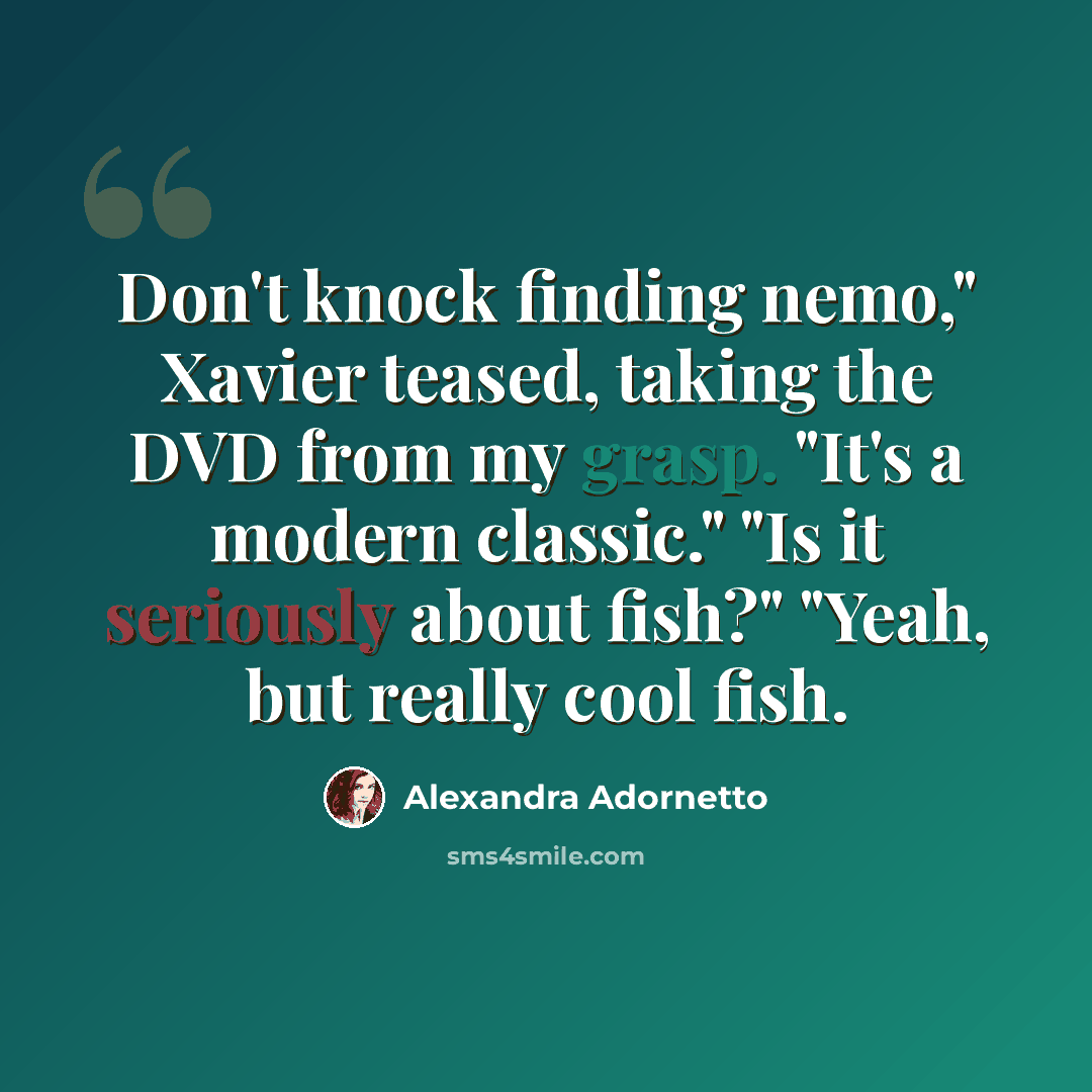 “Don't knock finding nemo," Xavier teased, taking the DVD from my grasp. "It's a modern classic." "Is it seriously about fish?" "Yeah, but really cool fish.” quote by Alexandra Adornetto