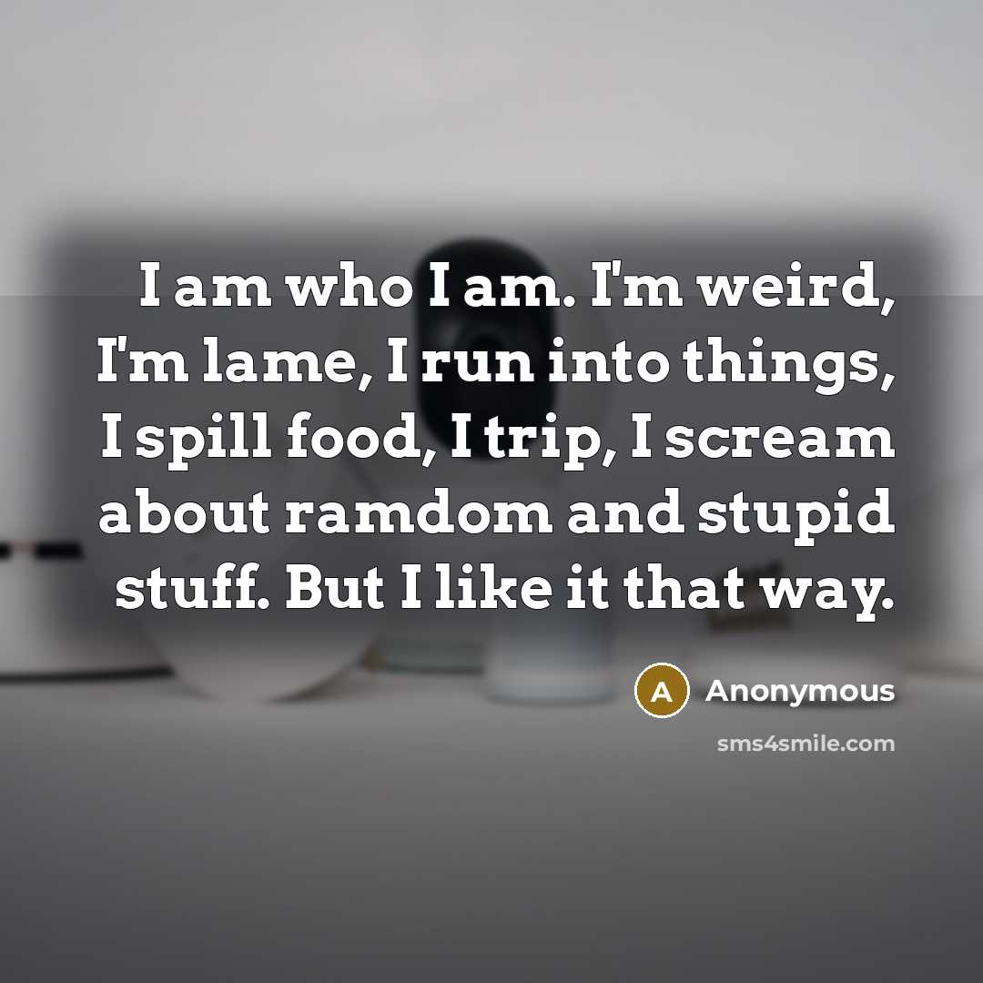 “I am who I am. I'm weird, I'm lame, I run into things, I spill food, I trip, I scream about ramdom and stupid stuff. But I like it that way.” quote by Anonymous