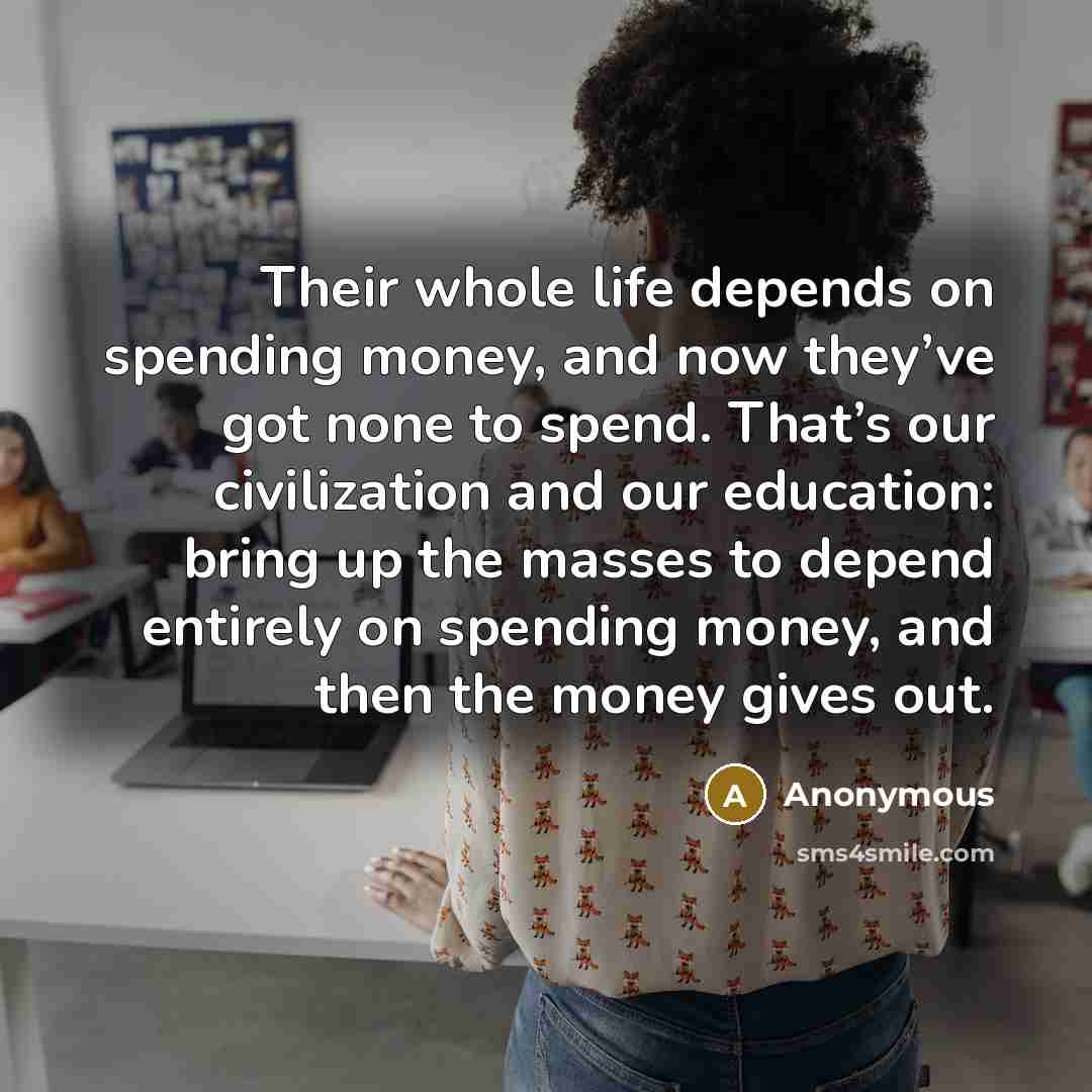 “Their whole life depends on spending money, and now they’ve got none to spend. That’s our civilization and our education: bring up the masses to depend entirely on spending money, and then the money gives out.” quote by Anonymous