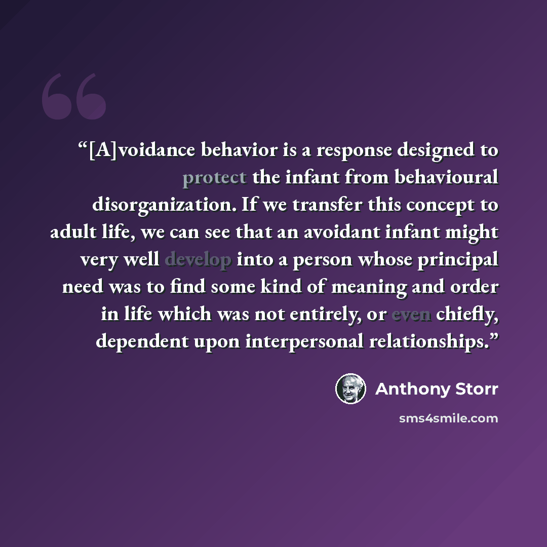 “[A]voidance behavior is a response designed to protect the infant from behavioural disorganization. If we transfer this concept to adult life, we can see that an avoidant infant might very well develop into a person whose principal need was to find some kind of meaning and order in life which was…” quote by Anthony Storr
