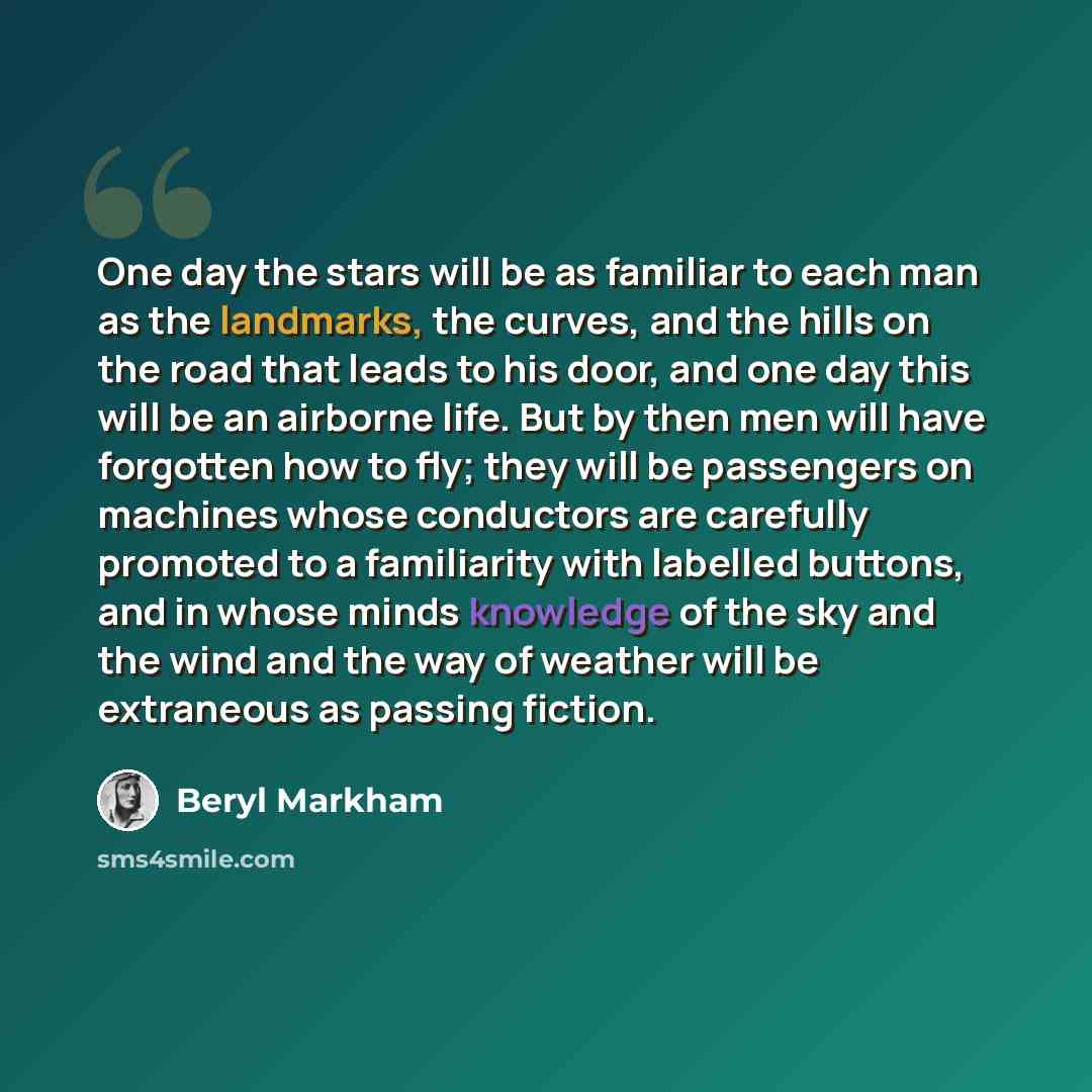 “One day the stars will be as familiar to each man as the landmarks, the curves, and the hills on the road that leads to his door, and one day this will be an airborne life. But by then men will have forgotten how to fly; they will be passengers on machines whose conductors are carefully promoted…” quote by Beryl Markham