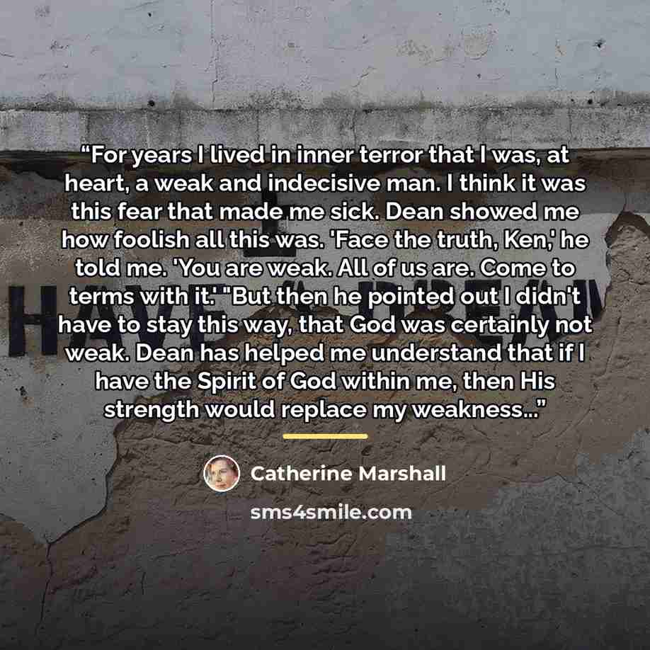 “For years I lived in inner terror that I was, at heart, a weak and indecisive man. I think it was this fear that made me sick. Dean showed me how foolish all this was. 'Face the truth, Ken,' he told me. 'You are weak. All of us are. Come to terms with it.' "But then he pointed out I didn't have to…” quote by Catherine Marshall