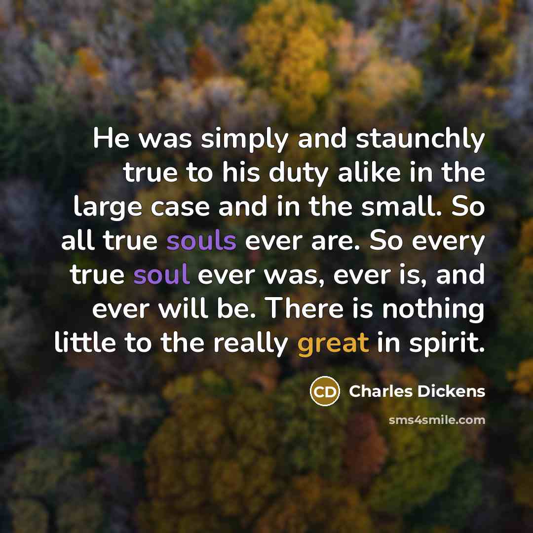 “He was simply and staunchly true to his duty alike in the large case and in the small. So all true souls ever are. So every true soul ever was, ever is, and ever will be. There is nothing little to the really great in spirit.” quote by Charles Dickens