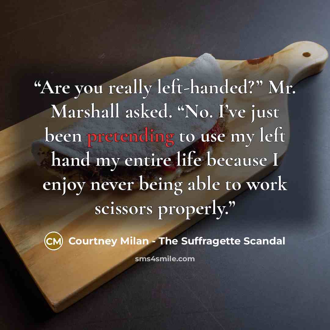 “Are you really left-handed?” Mr. Marshall asked. “No. I’ve just been pretending to use my left hand my entire life because I enjoy never being able to work scissors properly.” quote by Courtney Milan - The Suffragette Scandal