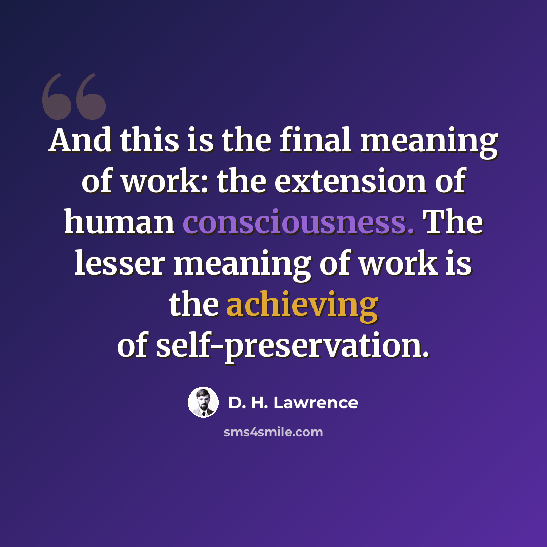“And this is the final meaning of work: the extension of human consciousness. The lesser meaning of work is the achieving of self-preservation.” quote by D. H. Lawrence