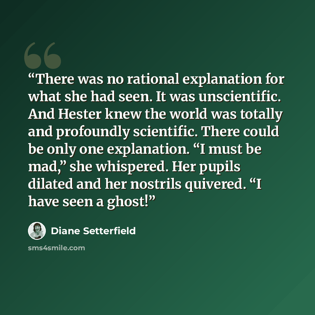 “There was no rational explanation for what she had seen. It was unscientific. And Hester knew the world was totally and profoundly scientific. There could be only one explanation. “I must be mad,” she whispered. Her pupils dilated and her nostrils quivered. “I have seen a ghost!” quote by Diane Setterfield
