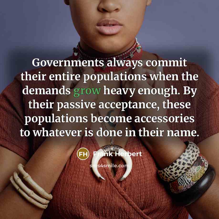 “Governments always commit their entire populations when the demands grow heavy enough. By their passive acceptance, these populations become accessories to whatever is done in their name.” quote by Frank Herbert