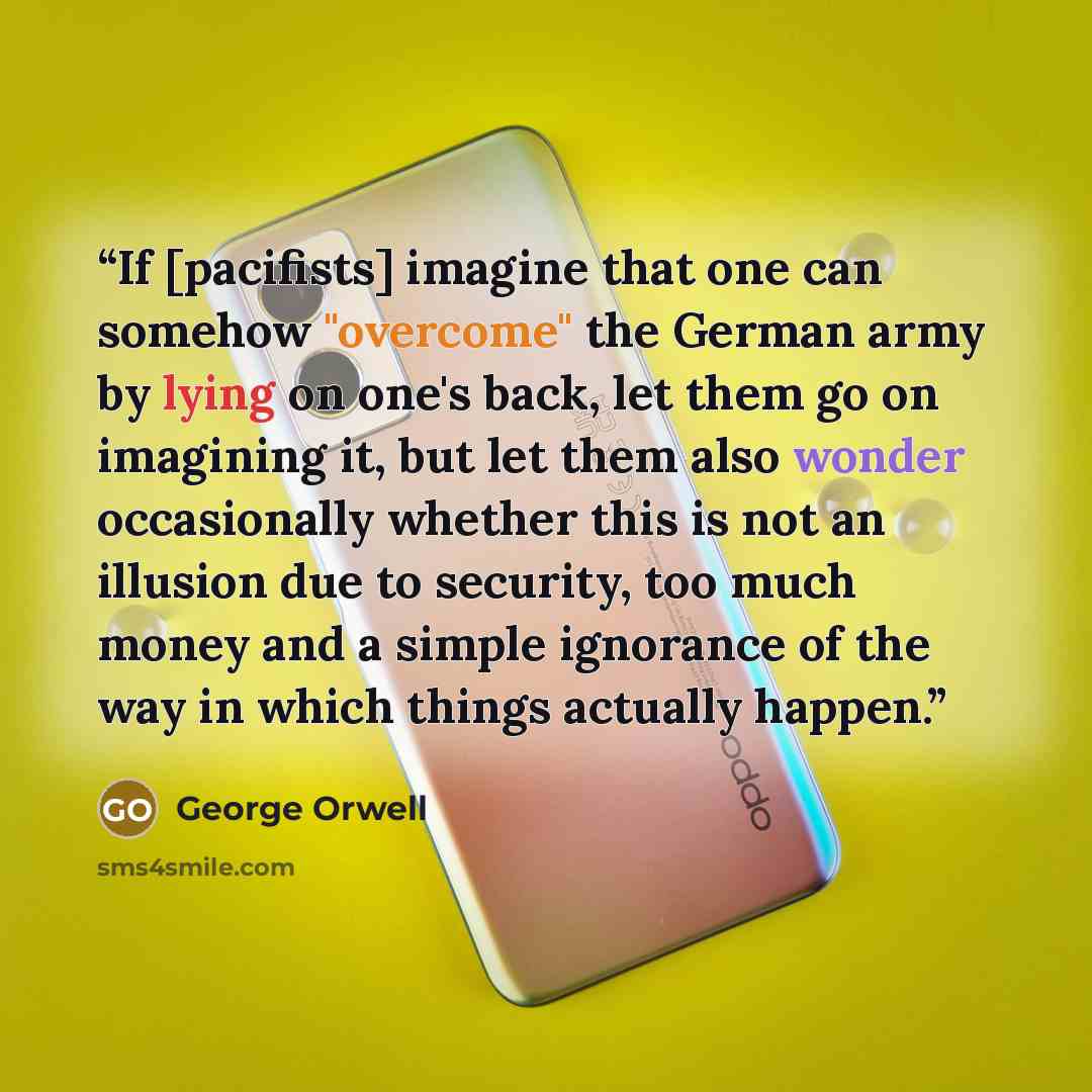 “If [pacifists] imagine that one can somehow "overcome" the German army by lying on one's back, let them go on imagining it, but let them also wonder occasionally whether this is not an illusion due to security, too much money and a simple ignorance of the way in which things actually happen.” quote by George Orwell