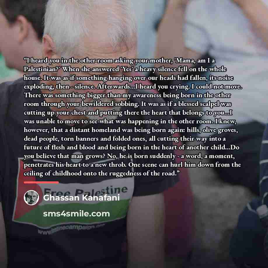 “I heard you in the other room asking your mother, 'Mama, am I a Palestinian?' When she answered 'Yes' a heavy silence fell on the whole house. It was as if something hanging over our heads had fallen, its noise exploding, then - silence. Afterwards...I heard you crying. I could not move. There was…” quote by Ghassan Kanafani