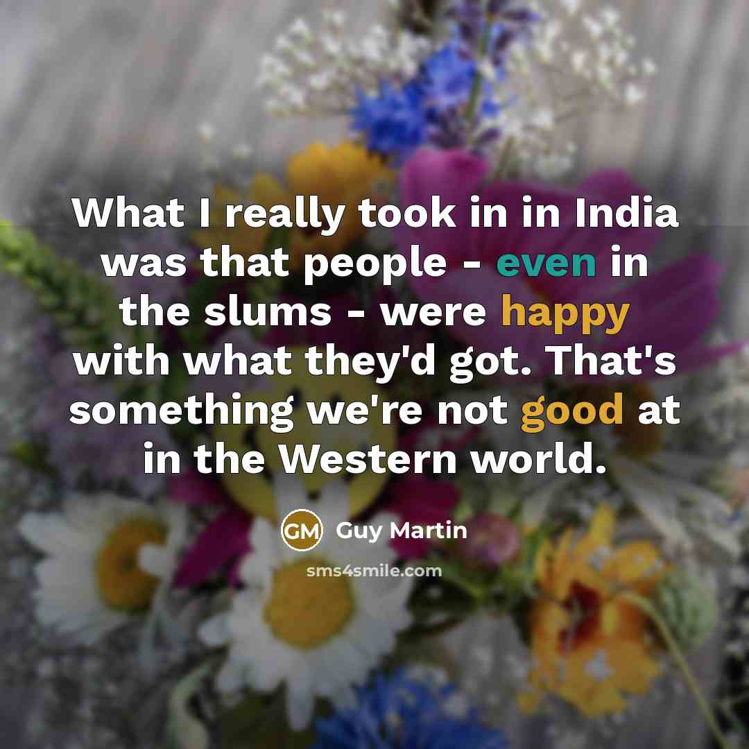 “What I really took in in India was that people - even in the slums - were happy with what they'd got. That's something we're not good at in the Western world.” quote by Guy Martin