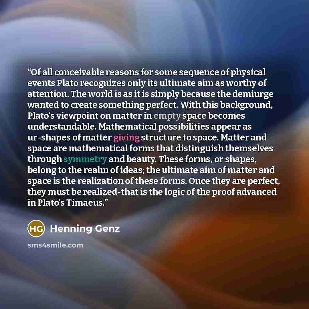 “Of all conceivable reasons for some sequence of physical events Plato recognizes only its ultimate aim as worthy of attention. The world is as it is simply because the demiurge wanted to create something perfect. With this background, Plato's viewpoint on matter in empty space becomes…” quote by Henning Genz