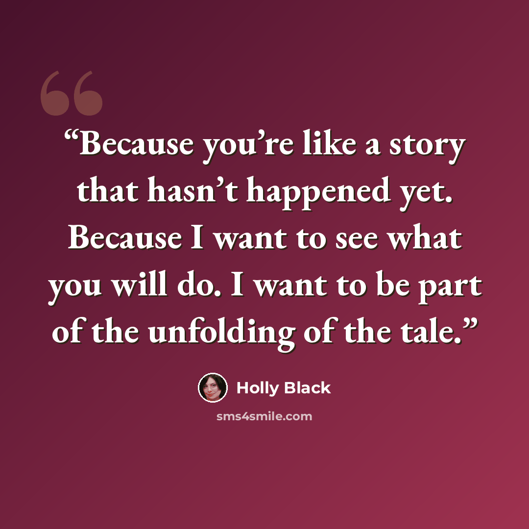 “Because you’re like a story that hasn’t happened yet. Because I want to see what you will do. I want to be part of the unfolding of the tale.” quote by Holly Black