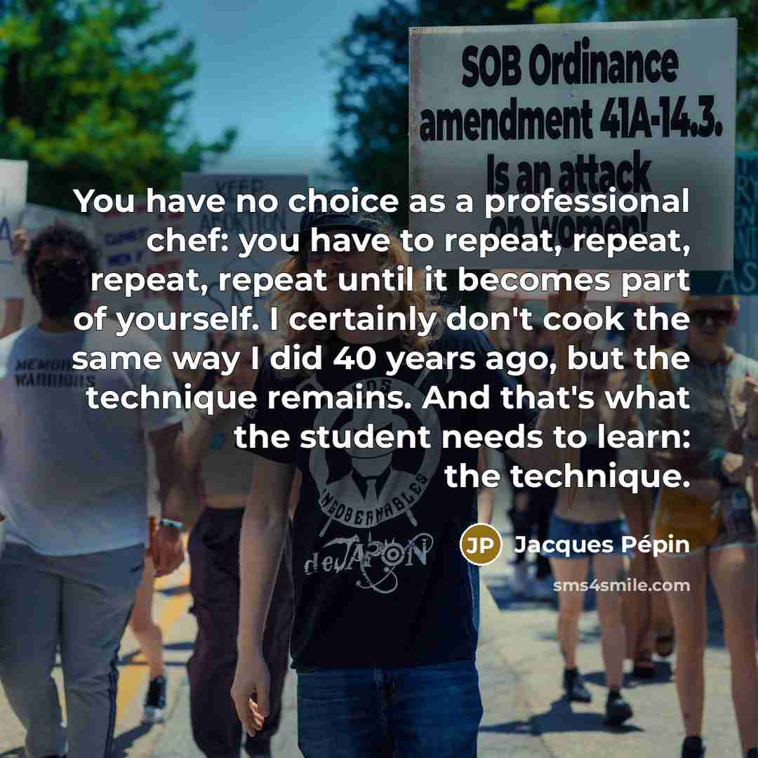 “You have no choice as a professional chef: you have to repeat, repeat, repeat, repeat until it becomes part of yourself. I certainly don't cook the same way I did 40 years ago, but the technique remains. And that's what the student needs to learn: the technique.” quote by Jacques Pepin
