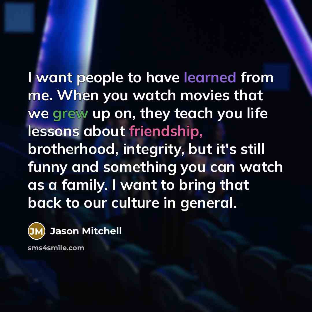 “I want people to have learned from me. When you watch movies that we grew up on, they teach you life lessons about friendship, brotherhood, integrity, but it's still funny and something you can watch as a family. I want to bring that back to our culture in general.” quote by Jason Mitchell