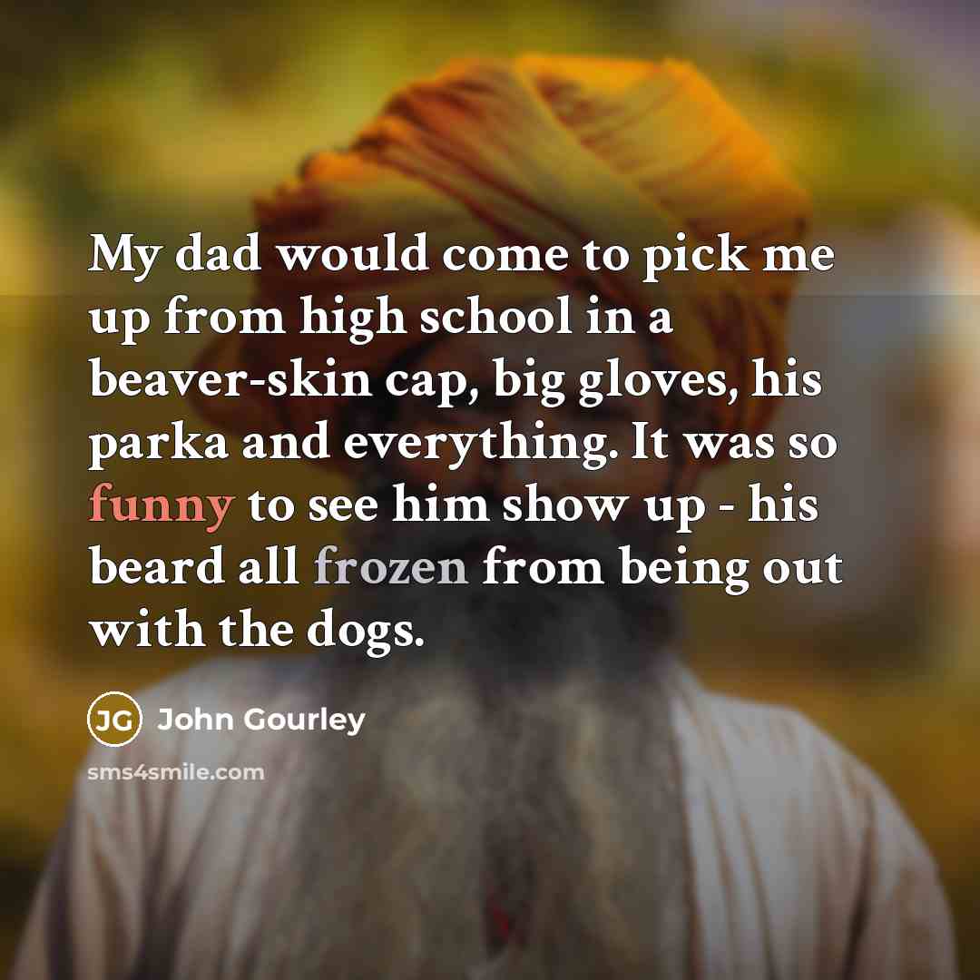 “My dad would come to pick me up from high school in a beaver-skin cap, big gloves, his parka and everything. It was so funny to see him show up - his beard all frozen from being out with the dogs.” quote by John Gourley