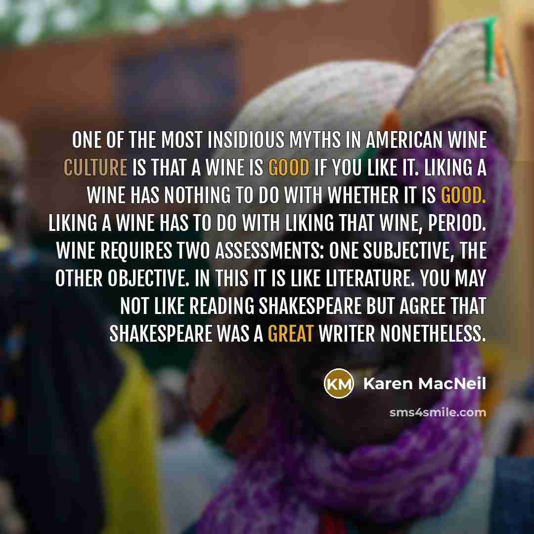 “One of the most insidious myths in American wine culture is that a wine is good if you like it. Liking a wine has nothing to do with whether it is good. Liking a wine has to do with liking that wine, period. Wine requires two assessments: one subjective, the other objective. In this it is like…” quote by Karen MacNeil