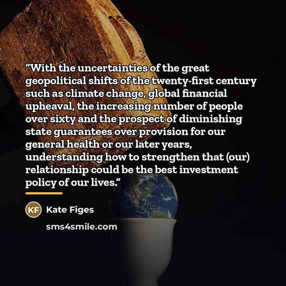 “With the uncertainties of the great geopolitical shifts of the twenty-first century such as climate change, global financial upheaval, the increasing number of people over sixty and the prospect of diminishing state guarantees over provision for our general health or our later years, understanding…” quote by Kate Figes