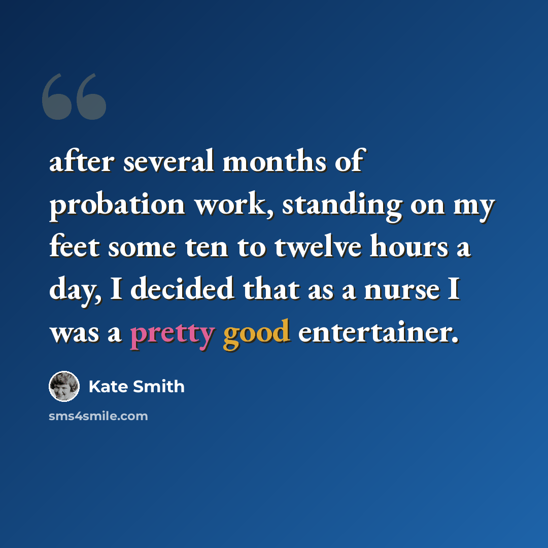 “after several months of probation work, standing on my feet some ten to twelve hours a day, I decided that as a nurse I was a pretty good entertainer.” quote by Kate Smith