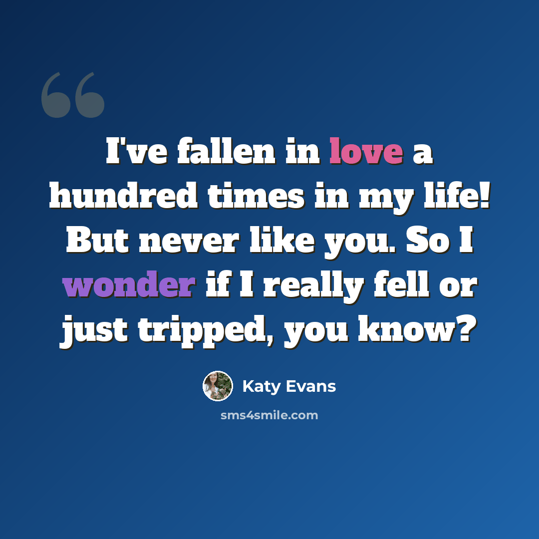 “I've fallen in love a hundred times in my life! But never like you. So I wonder if I really fell or just tripped, you know?” quote by Katy Evans