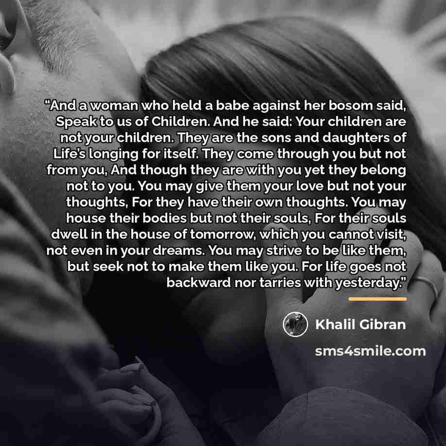 “And a woman who held a babe against her bosom said, Speak to us of Children. And he said: Your children are not your children. They are the sons and daughters of Life’s longing for itself. They come through you but not from you, And though they are with you yet they belong not to you. You may give…” quote by Khalil Gibran