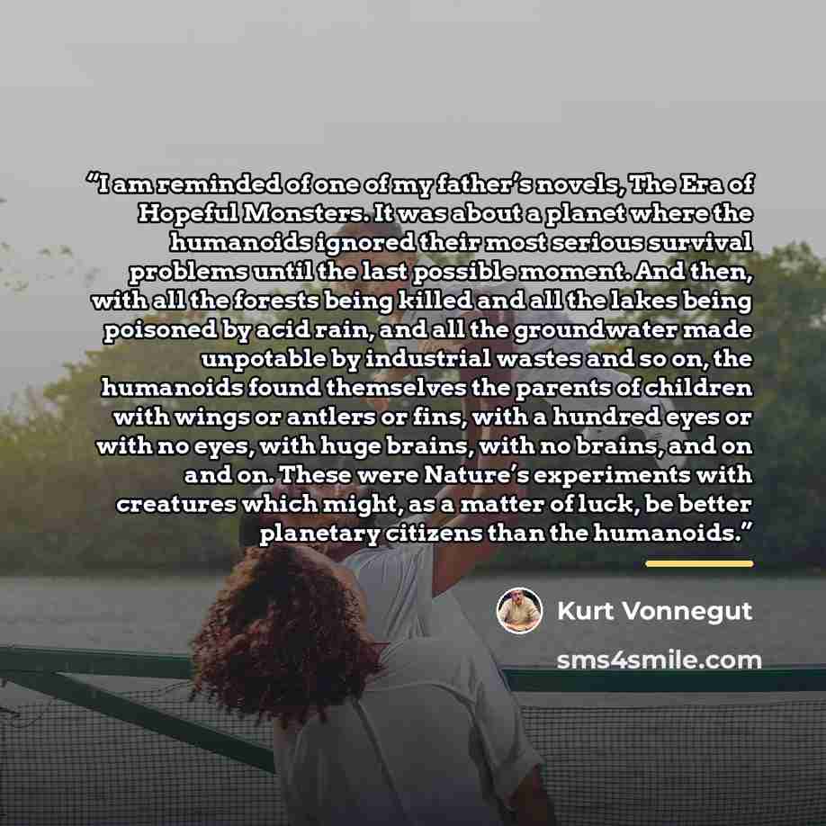 “I am reminded of one of my father’s novels, The Era of Hopeful Monsters. It was about a planet where the humanoids ignored their most serious survival problems until the last possible moment. And then, with all the forests being killed and all the lakes being poisoned by acid rain, and all the…” quote by Kurt Vonnegut