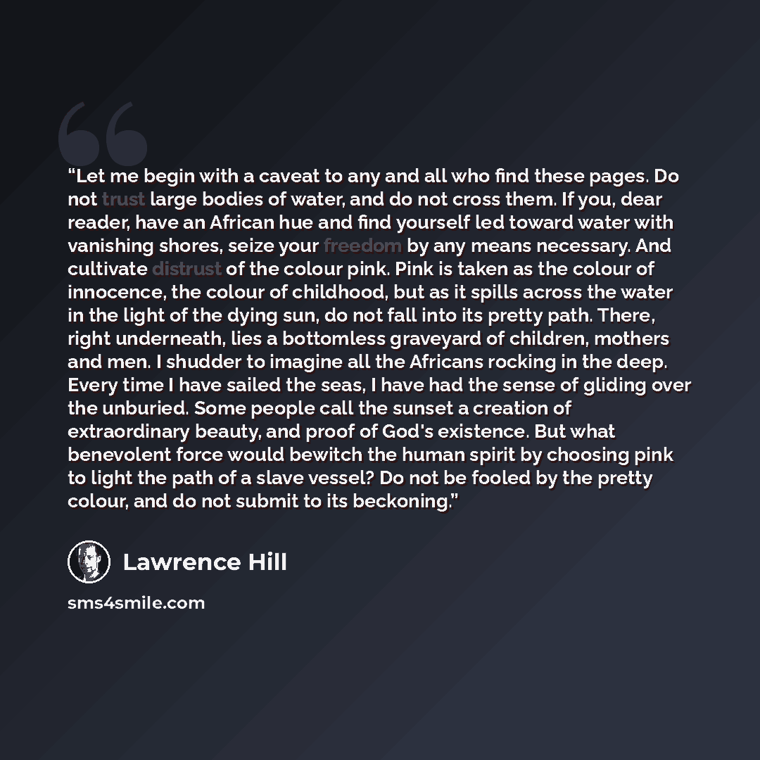 “Let me begin with a caveat to any and all who find these pages. Do not trust large bodies of water, and do not cross them. If you, dear reader, have an African hue and find yourself led toward water with vanishing shores, seize your freedom by any means necessary. And cultivate distrust of the…” quote by Lawrence Hill