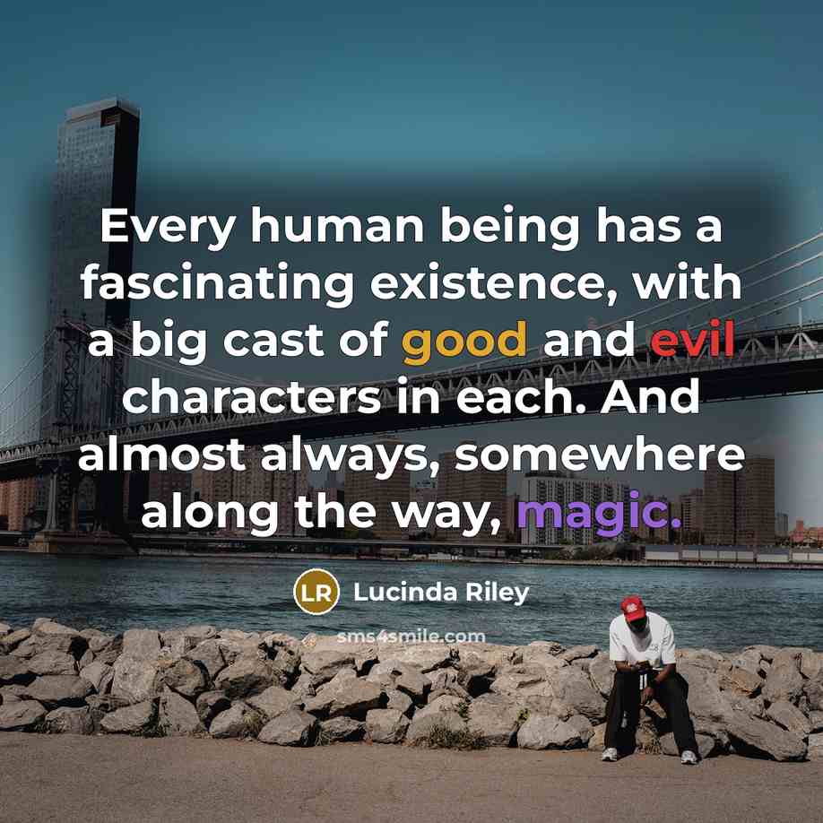 “Every human being has a fascinating existence, with a big cast of good and evil characters in each. And almost always, somewhere along the way, magic.” quote by Lucinda Riley
