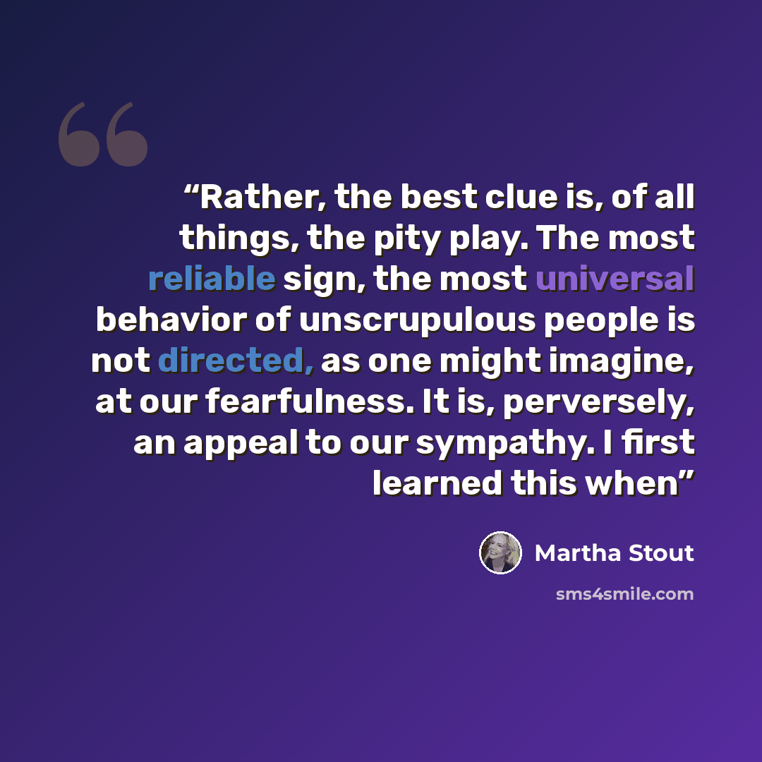 “Rather, the best clue is, of all things, the pity play. The most reliable sign, the most universal behavior of unscrupulous people is not directed, as one might imagine, at our fearfulness. It is, perversely, an appeal to our sympathy. I first learned this when” quote by Martha Stout