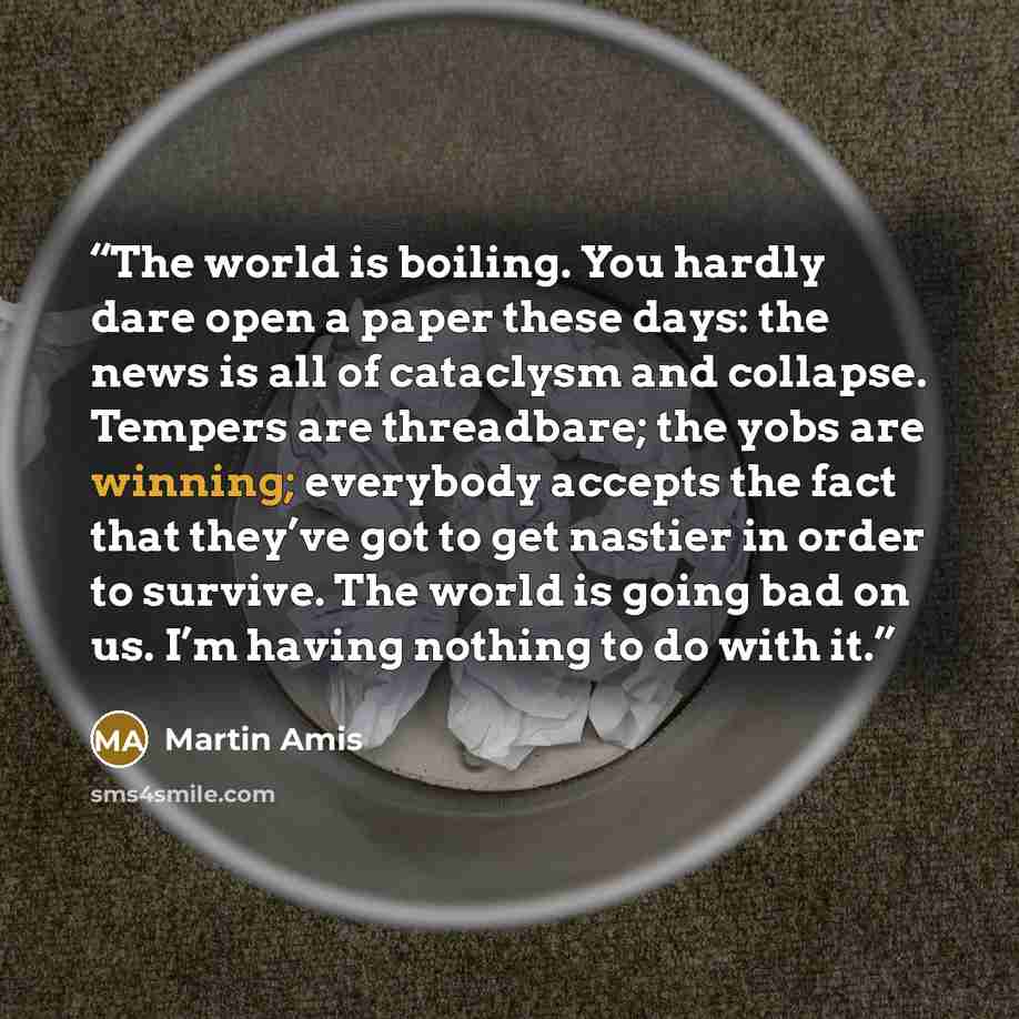 “The world is boiling. You hardly dare open a paper these days: the news is all of cataclysm and collapse. Tempers are threadbare; the yobs are winning; everybody accepts the fact that they’ve got to get nastier in order to survive. The world is going bad on us. I’m having nothing to do with it.” quote by Martin Amis