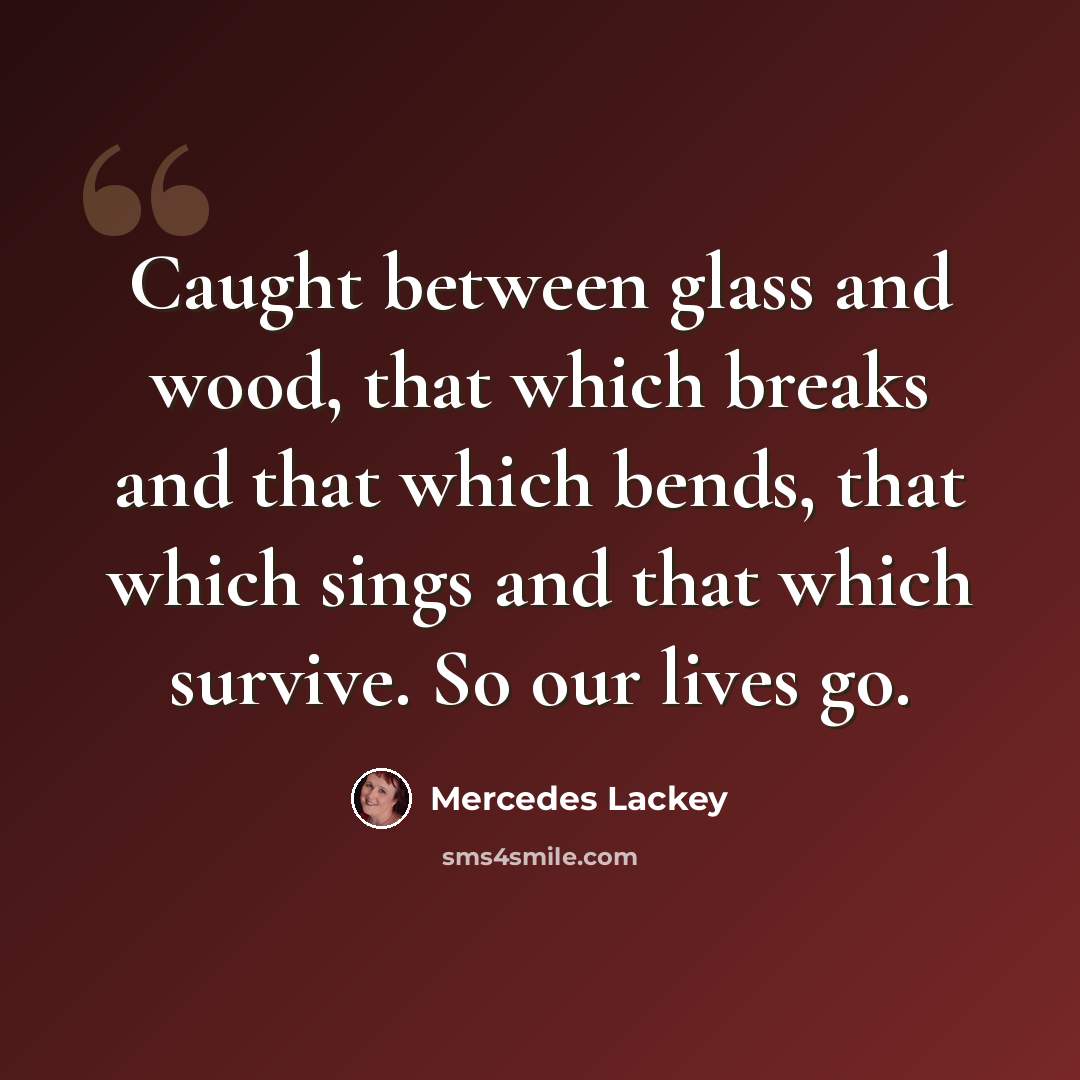 “Caught between glass and wood, that which breaks and that which bends, that which sings and that which survive. So our lives go.” quote by Mercedes Lackey