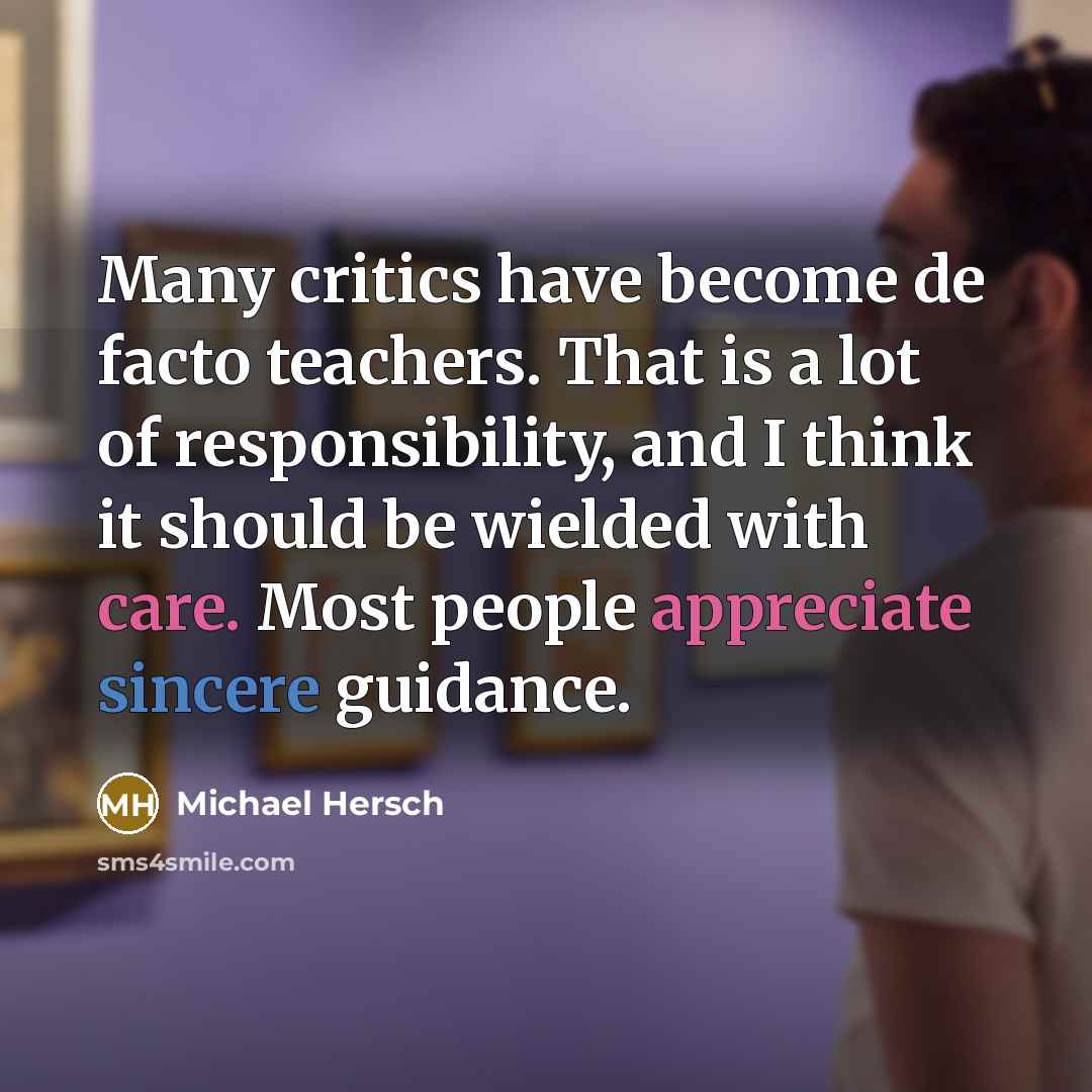 “Many critics have become de facto teachers. That is a lot of responsibility, and I think it should be wielded with care. Most people appreciate sincere guidance.” quote by Michael Hersch
