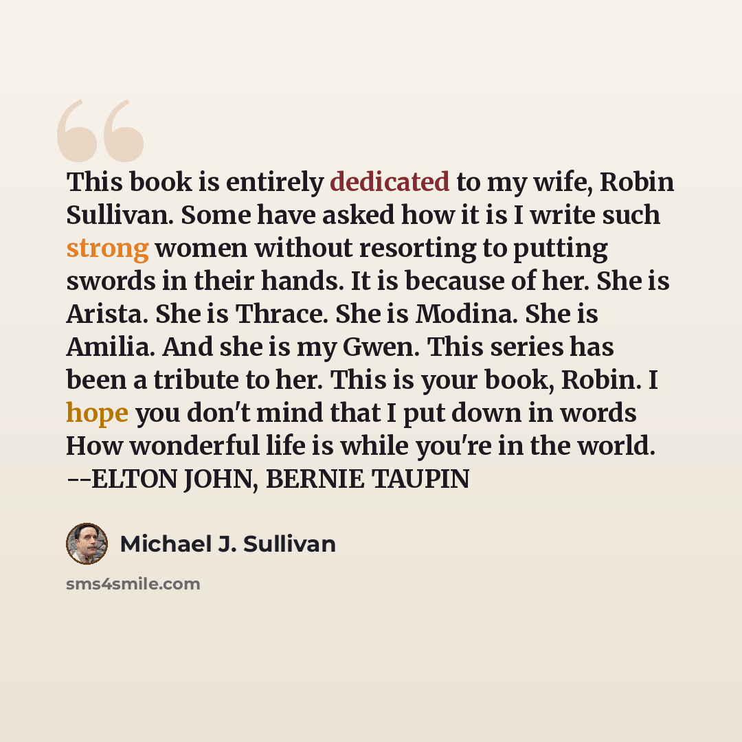 “This book is entirely dedicated to my wife, Robin Sullivan. Some have asked how it is I write such strong women without resorting to putting swords in their hands. It is because of her. She is Arista. She is Thrace. She is Modina. She is Amilia. And she is my Gwen. This series has been a tribute…” quote by Michael J. Sullivan