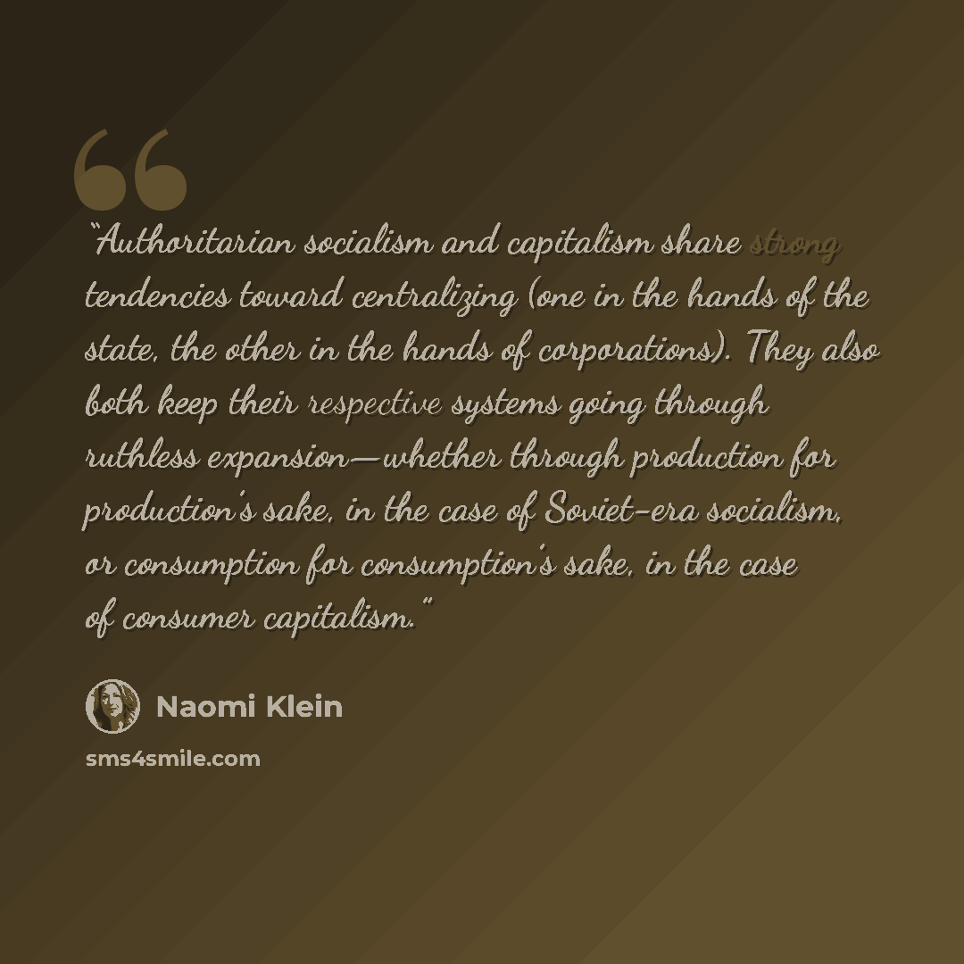 “Authoritarian socialism and capitalism share strong tendencies toward centralizing (one in the hands of the state, the other in the hands of corporations). They also both keep their respective systems going through ruthless expansion—whether through production for production’s sake, in the case of…” quote by Naomi Klein