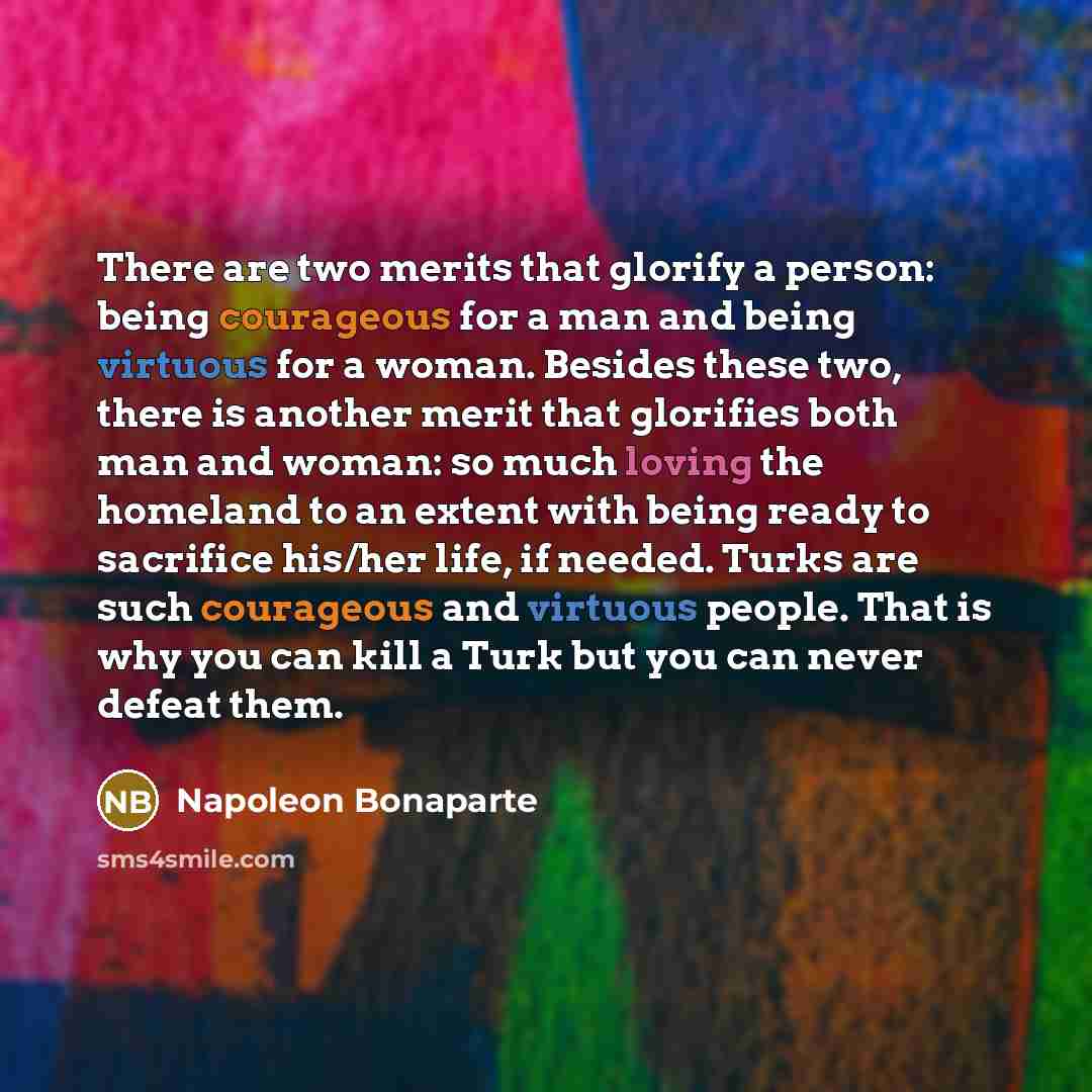 “There are two merits that glorify a person: being courageous for a man and being virtuous for a woman. Besides these two, there is another merit that glorifies both man and woman: so much loving the homeland to an extent with being ready to sacrifice his/her life, if needed. Turks are such…” quote by Napoleon Bonaparte