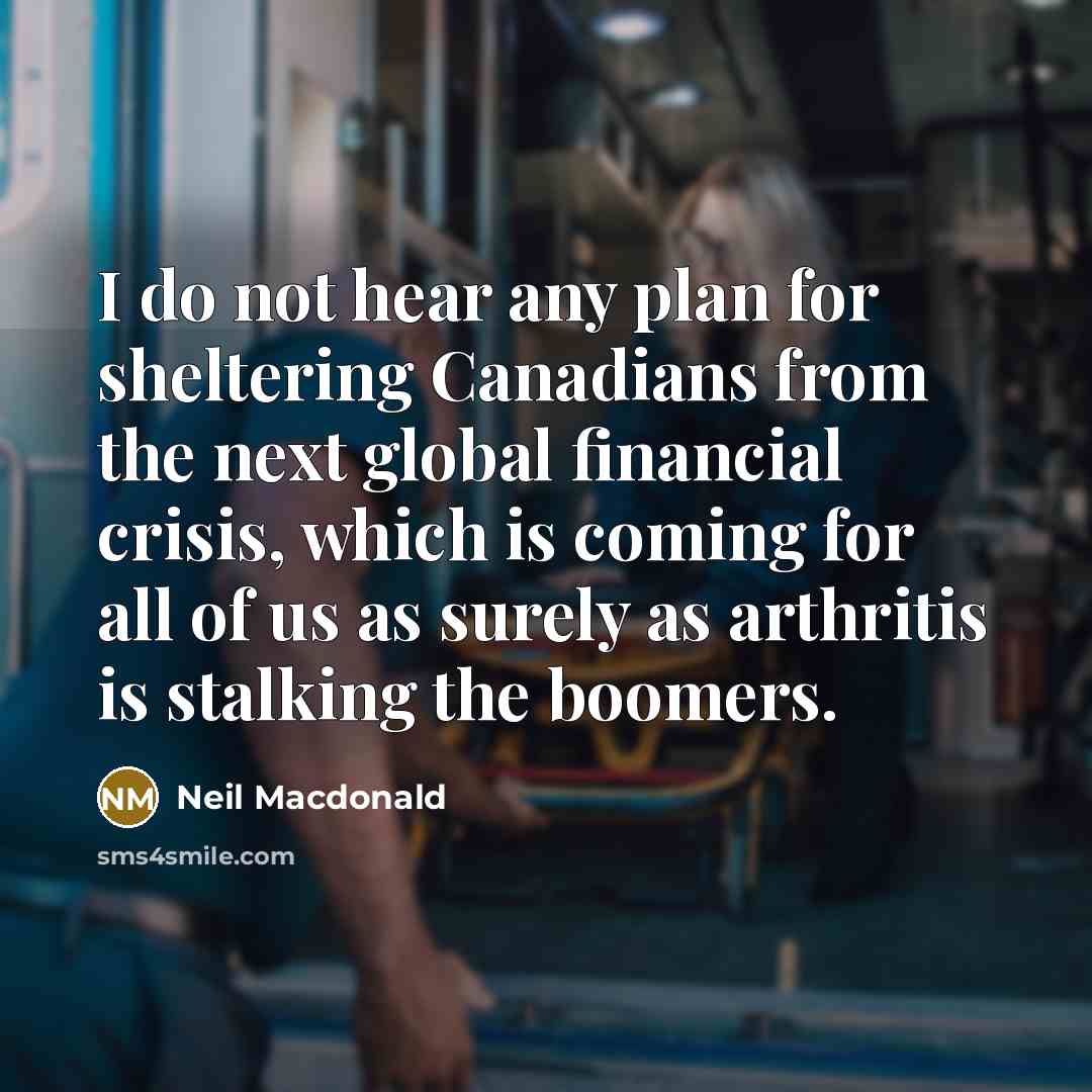 “I do not hear any plan for sheltering Canadians from the next global financial crisis, which is coming for all of us as surely as arthritis is stalking the boomers.” quote by Neil Macdonald