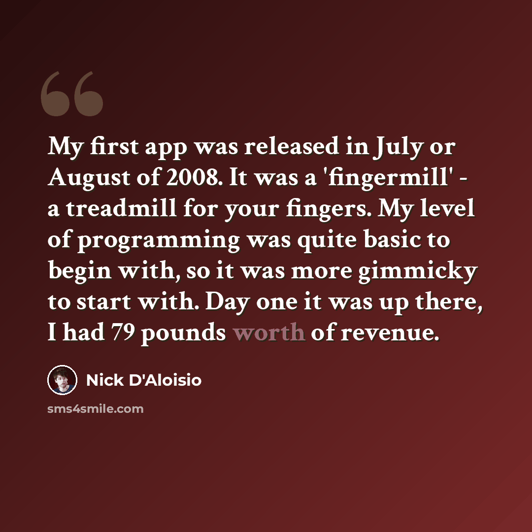 “My first app was released in July or August of 2008. It was a 'fingermill' - a treadmill for your fingers. My level of programming was quite basic to begin with, so it was more gimmicky to start with. Day one it was up there, I had 79 pounds worth of revenue.” quote by Nick D'Aloisio